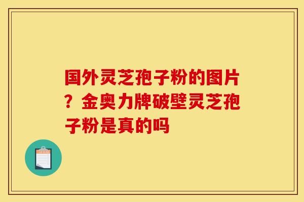 国外灵芝孢子粉的图片？金奥力牌破壁灵芝孢子粉是真的吗