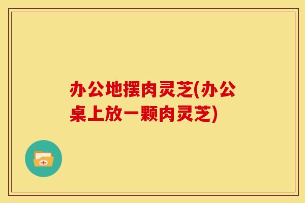办公地摆肉灵芝(办公桌上放一颗肉灵芝)