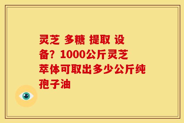 灵芝 多糖 提取 设备?1000公斤灵芝萃体可取出多少公斤纯孢子油