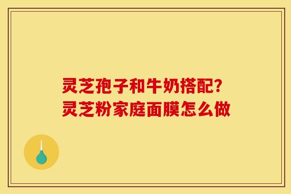 灵芝孢子和牛奶搭配?灵芝粉家庭面膜怎么做