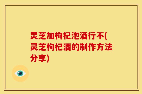 灵芝加枸杞泡酒行不(灵芝枸杞酒的制作方法分享)