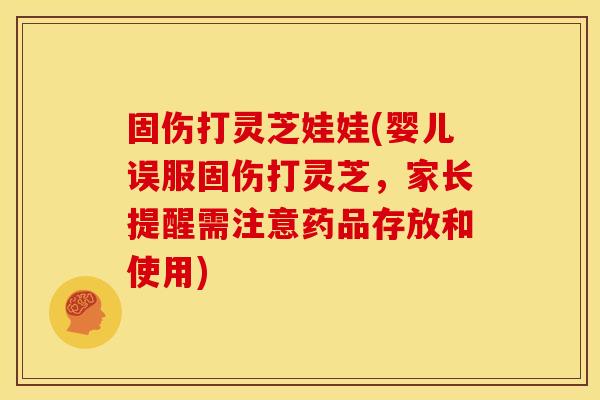 固伤打灵芝娃娃(婴儿误服固伤打灵芝,家长提醒需注意药品存放和使用)