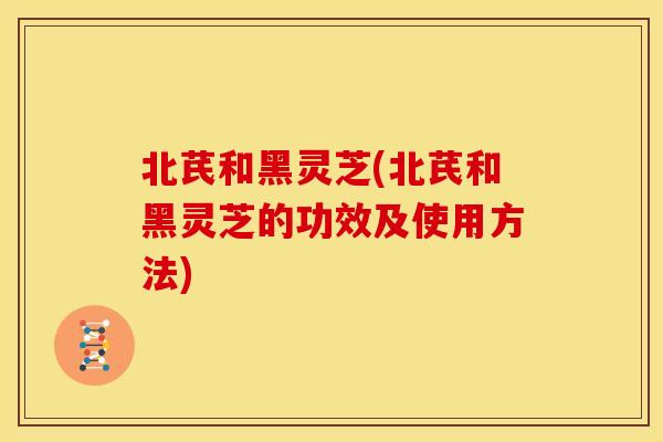 北芪和黑灵芝(北芪和黑灵芝的功效及使用方法)