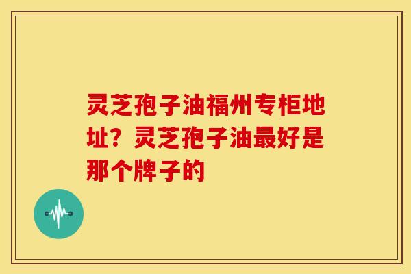 灵芝孢子油福州专柜地址?灵芝孢子油最好是那个牌子的