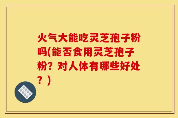 火气大能吃灵芝孢子粉吗(能否食用灵芝孢子粉?对人体有哪些好处?)