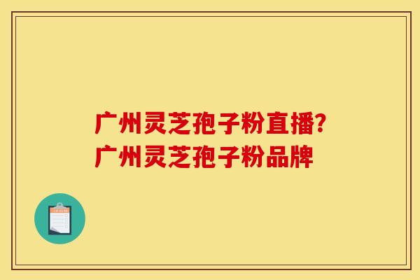 广州灵芝孢子粉直播？广州灵芝孢子粉品牌