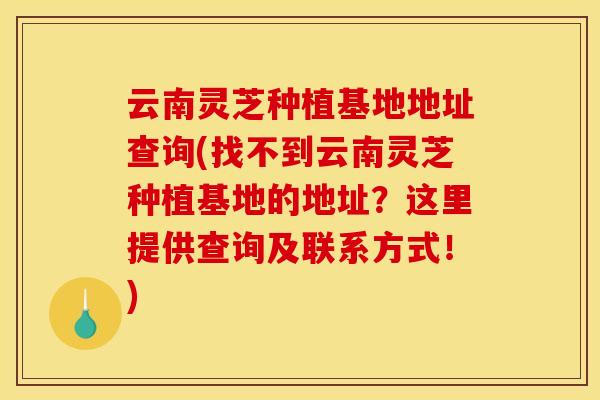 云南灵芝种植基地地址查询(找不到云南灵芝种植基地的地址?这里提供查询及联系方式!)