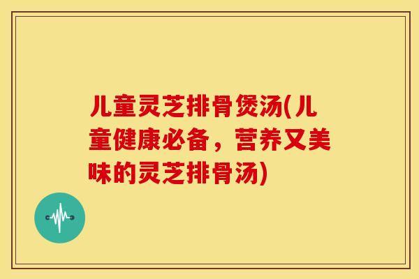 儿童灵芝排骨煲汤(儿童健康必备,营养又美味的灵芝排骨汤)