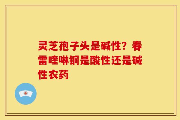 灵芝孢子头是碱性？春雷喹啉铜是酸性还是碱性农药