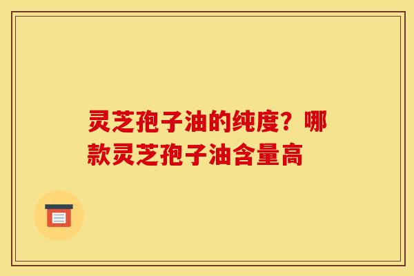 灵芝孢子油的纯度?哪款灵芝孢子油含量高