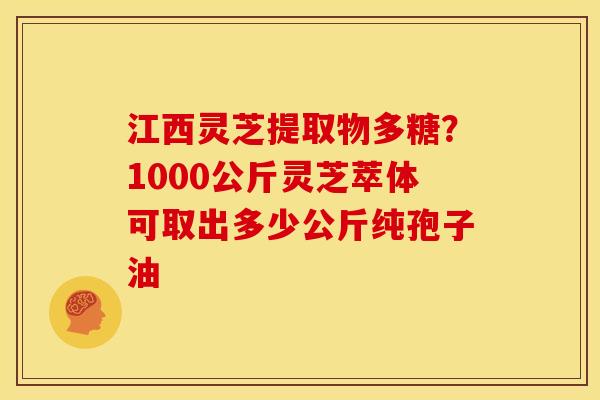 江西灵芝提取物多糖?1000公斤灵芝萃体可取出多少公斤纯孢子油