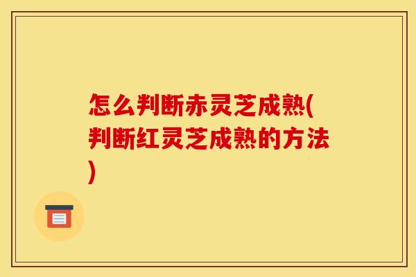 怎么判断赤灵芝成熟(判断红灵芝成熟的方法)