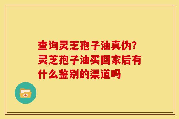 查询灵芝孢子油真伪?灵芝孢子油买回家后有什么鉴别的渠道吗