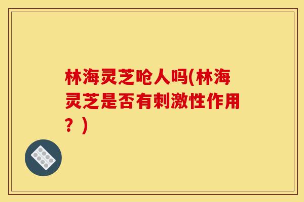 林海灵芝呛人吗(林海灵芝是否有刺激性作用?)