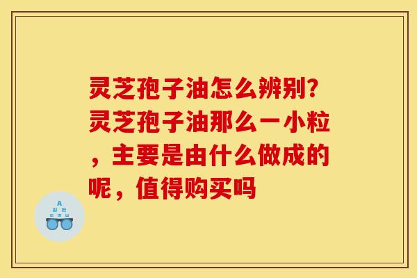 灵芝孢子油怎么辨别?灵芝孢子油那么一小粒,主要是由什么做成的呢,值得购买吗