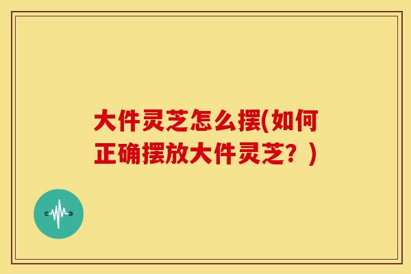 大件灵芝怎么摆(如何正确摆放大件灵芝?)