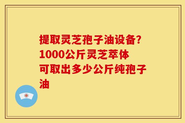 提取灵芝孢子油设备?1000公斤灵芝萃体可取出多少公斤纯孢子油