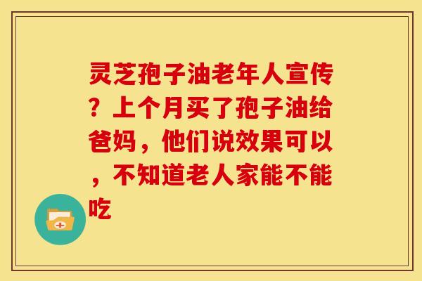 灵芝孢子油老年人宣传?上个月买了孢子油给爸妈,他们说效果可以,不知道老人家能不能吃