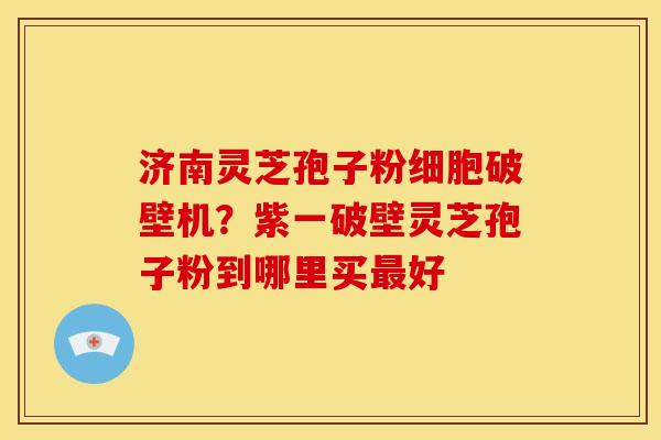 济南灵芝孢子粉细胞破壁机？紫一破壁灵芝孢子粉到哪里买最好