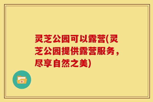 灵芝公园可以露营(灵芝公园提供露营服务,尽享自然之美)