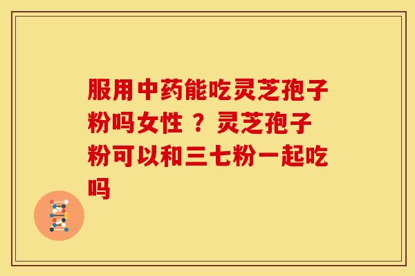 服用中药能吃灵芝孢子粉吗女性 ?灵芝孢子粉可以和三七粉一起吃吗