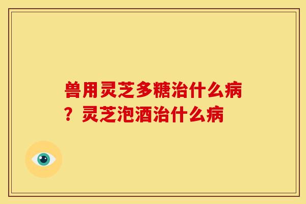 兽用灵芝多糖治什么病?灵芝泡酒治什么病
