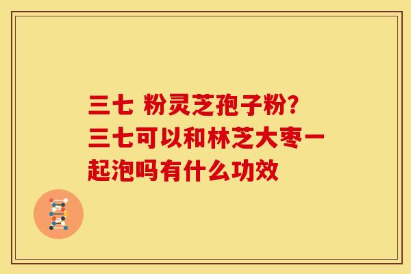 三七 粉灵芝孢子粉?三七可以和林芝大枣一起泡吗有什么功效