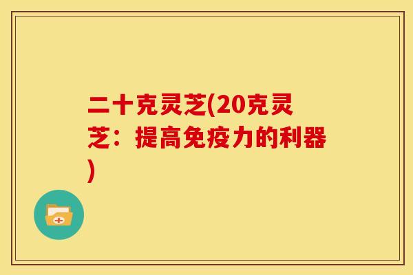 二十克灵芝(20克灵芝：提高免疫力的利器)