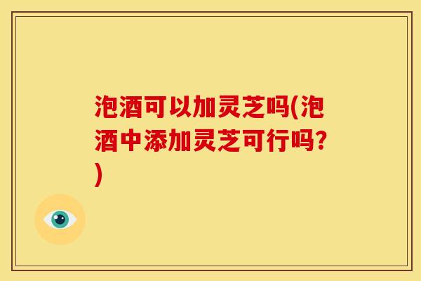 泡酒可以加灵芝吗(泡酒中添加灵芝可行吗?)