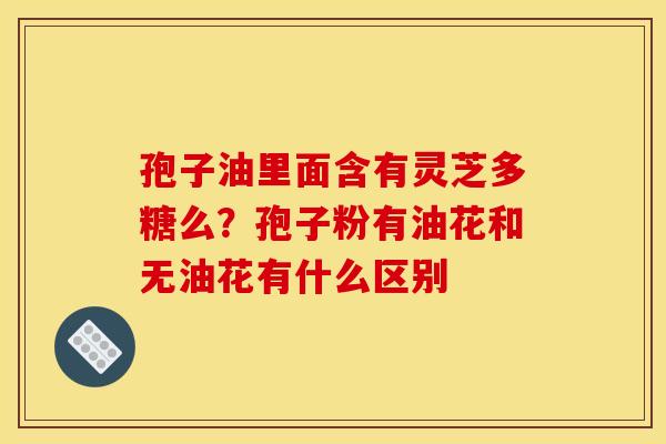 孢子油里面含有灵芝多糖么？孢子粉有油花和无油花有什么区别