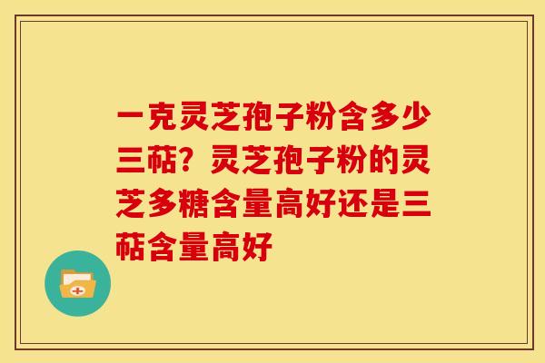 一克灵芝孢子粉含多少三萜?灵芝孢子粉的灵芝多糖含量高好还是三萜含量高好