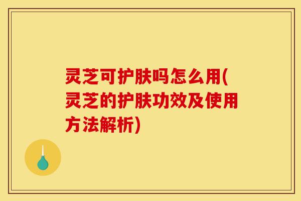 灵芝可护肤吗怎么用(灵芝的护肤功效及使用方法解析)