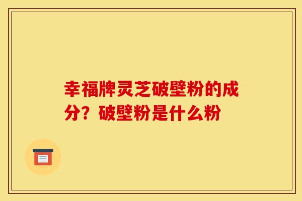 幸福牌灵芝破壁粉的成分？破壁粉是什么粉