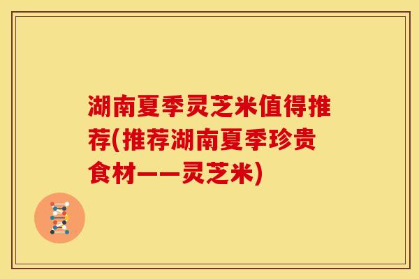湖南夏季灵芝米值得推荐(推荐湖南夏季珍贵食材——灵芝米)