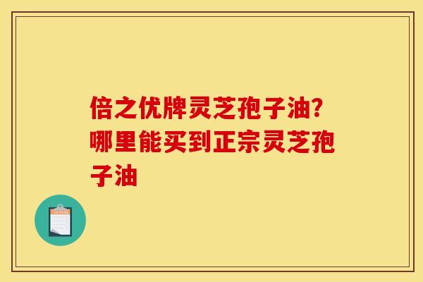 倍之优牌灵芝孢子油?哪里能买到正宗灵芝孢子油