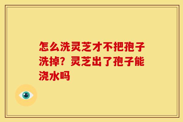 怎么洗灵芝才不把孢子洗掉?灵芝出了孢子能浇水吗
