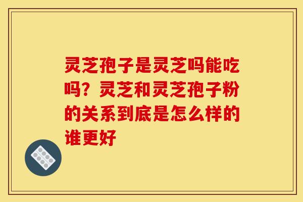 灵芝孢子是灵芝吗能吃吗？灵芝和灵芝孢子粉的关系到底是怎么样的谁更好
