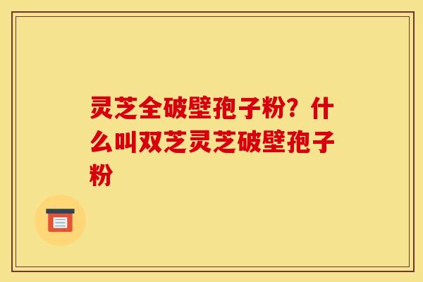 灵芝全破壁孢子粉？什么叫双芝灵芝破壁孢子粉