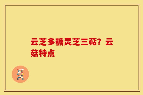 云芝多糖灵芝三萜?云菇特点