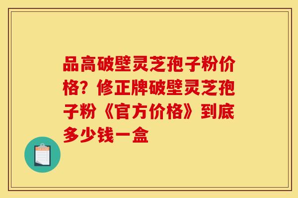 品高破壁灵芝孢子粉价格？修正牌破壁灵芝孢子粉《官方价格》到底多少钱一盒