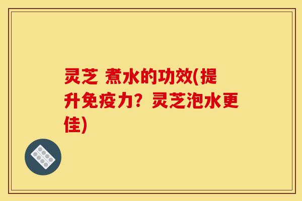 灵芝 煮水的功效(提升免疫力?灵芝泡水更佳)