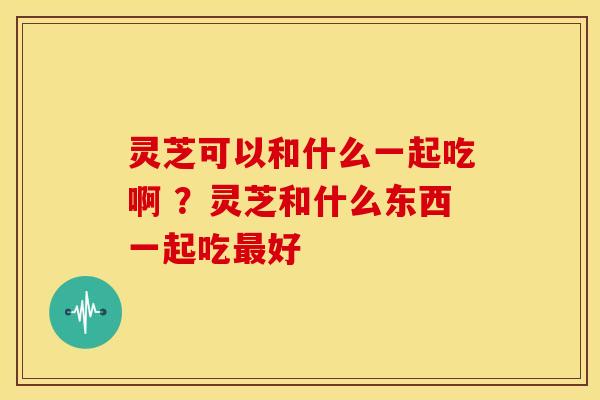 灵芝可以和什么一起吃啊 ？灵芝和什么东西一起吃最好