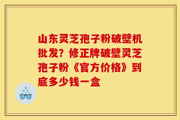 山东灵芝孢子粉破壁机批发？修正牌破壁灵芝孢子粉《官方价格》到底多少钱一盒