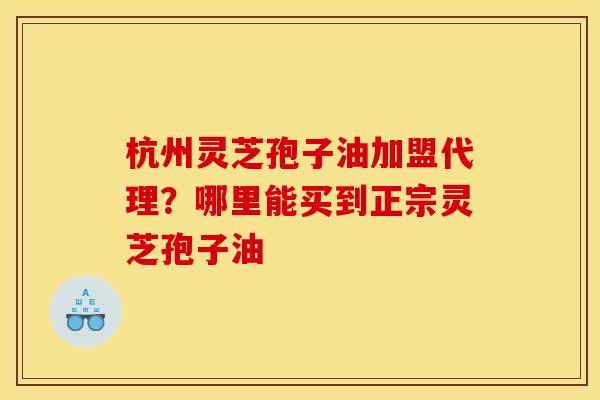 杭州灵芝孢子油加盟代理?哪里能买到正宗灵芝孢子油