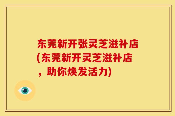 东莞新开张灵芝滋补店(东莞新开灵芝滋补店，助你焕发活力)