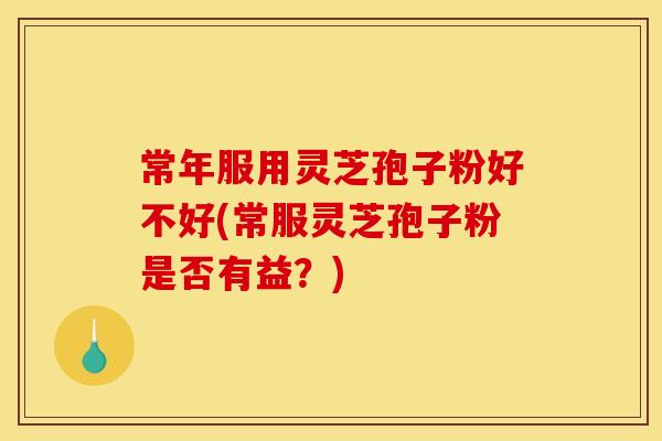 常年服用灵芝孢子粉好不好(常服灵芝孢子粉是否有益?)