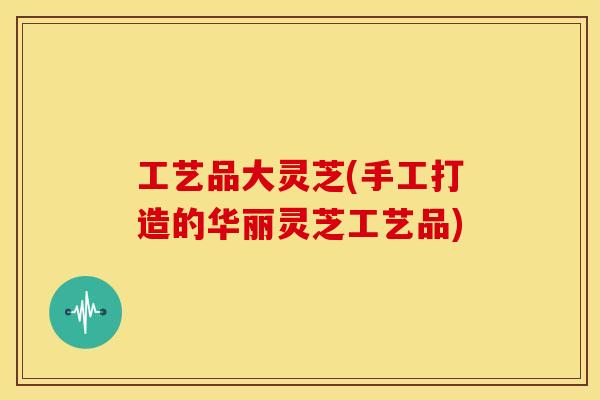 工艺品大灵芝(手工打造的华丽灵芝工艺品)