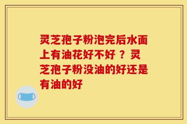 灵芝孢子粉泡完后水面上有油花好不好 ?灵芝孢子粉没油的好还是有油的好