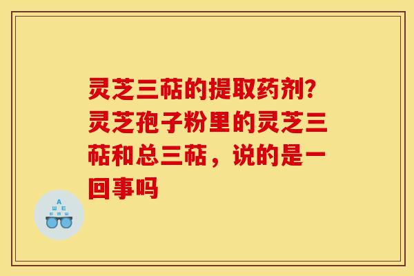 灵芝三萜的提取药剂？灵芝孢子粉里的灵芝三萜和总三萜，说的是一回事吗