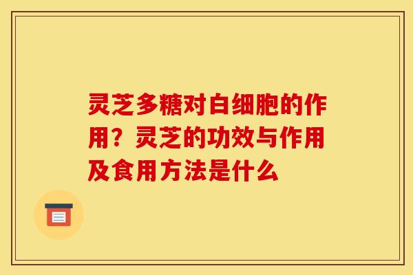 灵芝多糖对白细胞的作用？灵芝的功效与作用及食用方法是什么